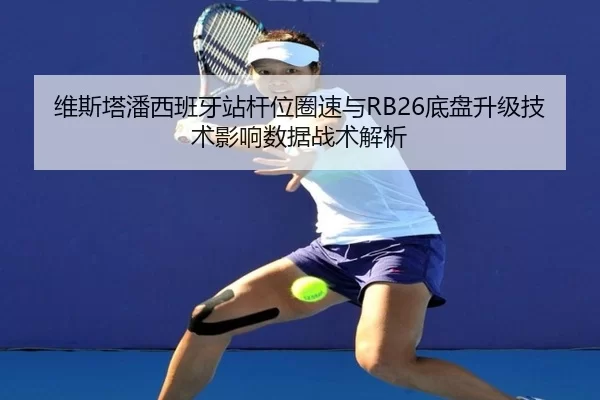 维斯塔潘西班牙站杆位圈速与RB26底盘升级技术影响数据战术解析